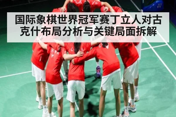 国际象棋世界冠军赛丁立人对古克什布局分析与关键局面拆解