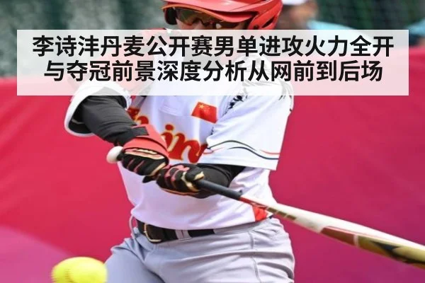 李诗沣丹麦公开赛男单进攻火力全开与夺冠前景深度分析从网前到后场